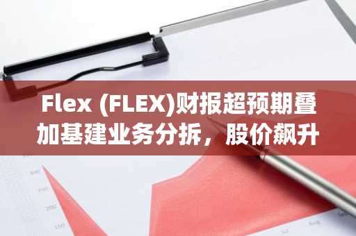 Flex (FLEX)财报超预期叠加基建业务分拆，股价飙升35%