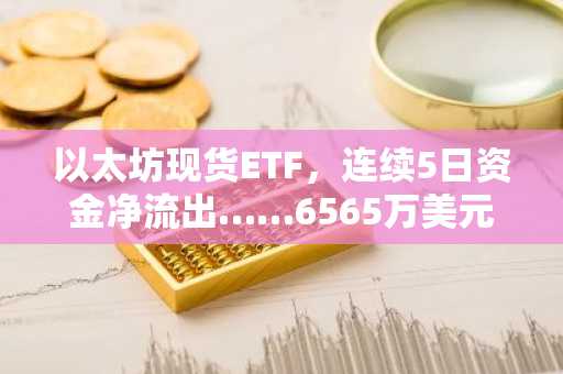 以太坊现货ETF，连续5日资金净流出……6565万美元流失