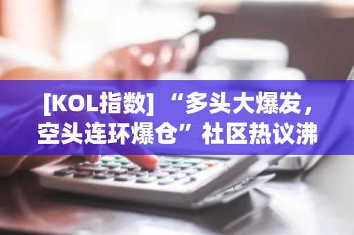 [KOL指数] “多头大爆发，空头连环爆仓”社区热议沸腾……CPI超预期与国民成长基金概要扩散 等动向