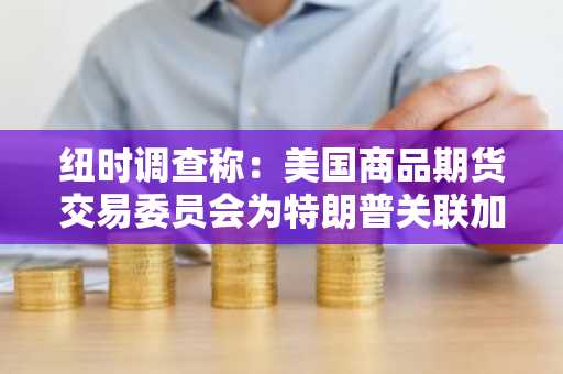 纽时调查称：美国商品期货交易委员会为特朗普关联加密货币项目扫清障碍