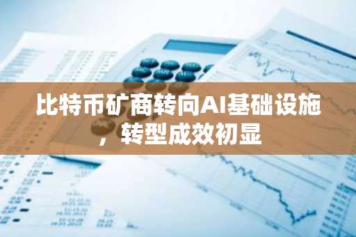 比特币矿商转向AI基础设施，转型成效初显
