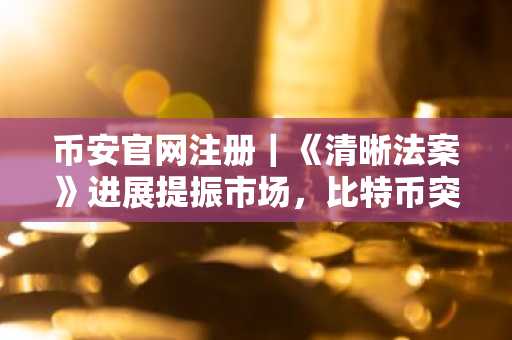 币安官网注册|《清晰法案》进展提振市场,比特币突破8.1万美元
