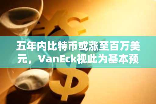 五年内比特币或涨至百万美元，VanEck视此为基本预期