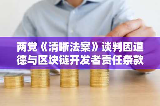 两党《清晰法案》谈判因道德与区块链开发者责任条款破裂