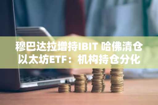 穆巴达拉增持IBIT 哈佛清仓以太坊ETF：机构持仓分化凸显市场分歧