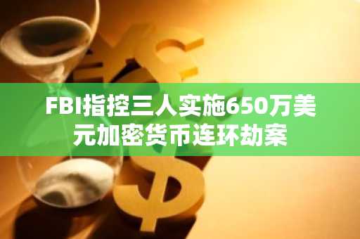 FBI指控三人实施650万美元加密货币连环劫案