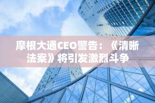 摩根大通CEO警告：《清晰法案》将引发激烈斗争