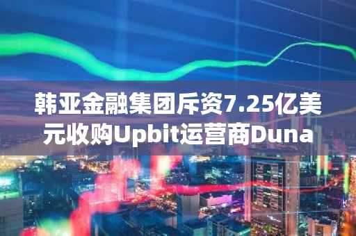 韩亚金融集团斥资7.25亿美元收购Upbit运营商Dunamu 6.55%股权