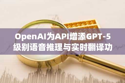 OpenAI为API增添GPT-5级别语音推理与实时翻译功能