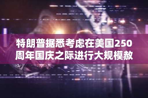 特朗普据悉考虑在美国250周年国庆之际进行大规模赦免；加密货币行业对SBF命运展开猜测
