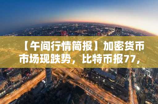 【午间行情简报】加密货币市场现跌势，比特币报77,869美元，以太坊报2,173美元