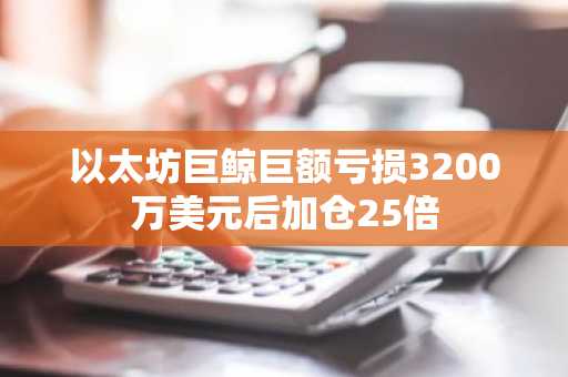 以太坊巨鲸巨额亏损3200万美元后加仓25倍