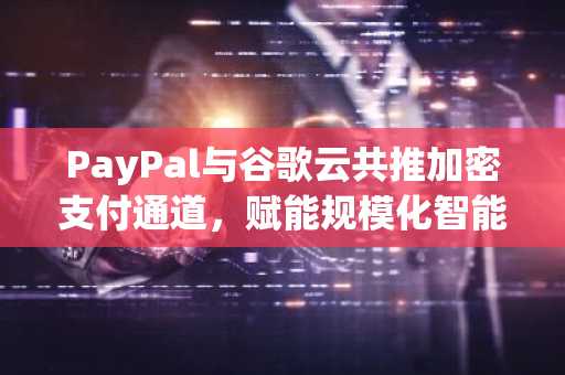 PayPal与谷歌云共推加密支付通道，赋能规模化智能商业生态