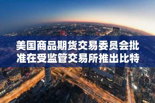 美国商品期货交易委员会批准在受监管交易所推出比特币永续期货。
