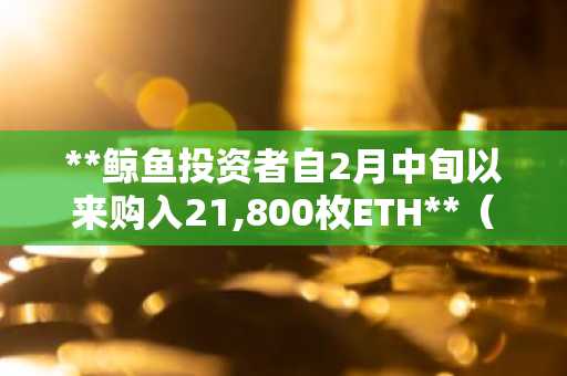 **鲸鱼投资者自2月中旬以来购入21,800枚ETH**（或：**加密巨鲸自二月下旬累计买入2.18万枚以太坊**）