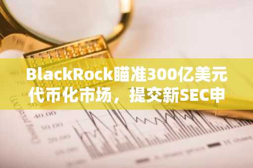 BlackRock瞄准300亿美元代币化市场，提交新SEC申请