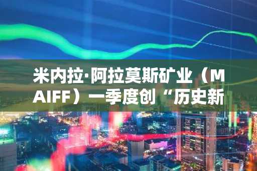 米内拉·阿拉莫斯矿业（MAIFF）一季度创“历史新高”：营收达3920万美元，现金流激增