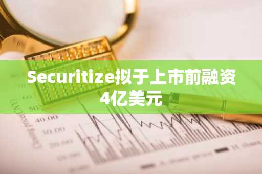 Securitize拟于上市前融资4亿美元