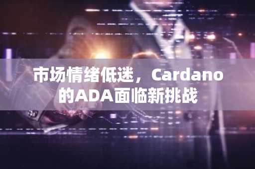 市场情绪低迷,Cardano的ADA面临新挑战