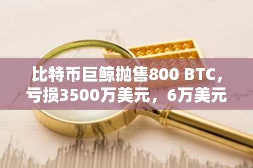 比特币巨鲸抛售800 BTC,亏损3500万美元,6万美元关口压力再现