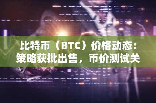 比特币(BTC)价格动态:策略获批出售,币价测试关键支撑
