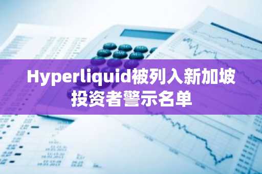 Hyperliquid被列入新加坡投资者警示名单