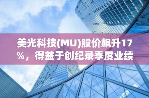 美光科技(MU)股价飙升17%,得益于创纪录季度业绩和1000亿美元未来订单