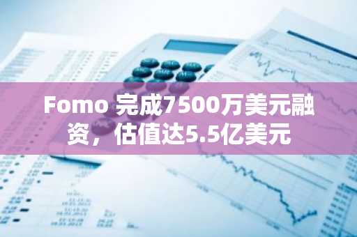 Fomo 完成7500万美元融资,估值达5.5亿美元