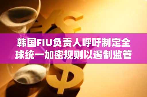 韩国FIU负责人呼吁制定全球统一加密规则以遏制监管套利