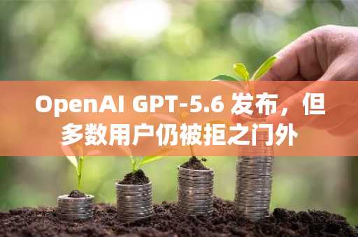 OpenAI GPT-5.6 发布,但多数用户仍被拒之门外
