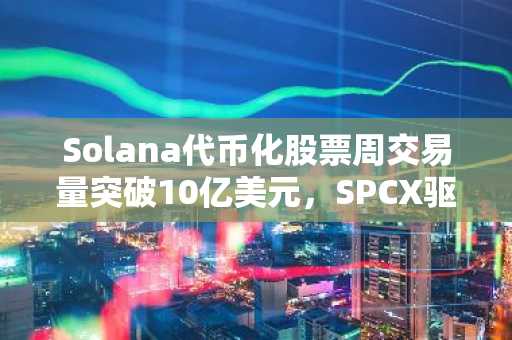 Solana代币化股票周交易量突破10亿美元,SPCX驱动需求激增