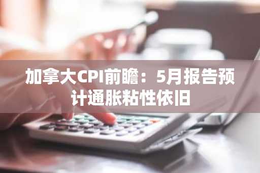 加拿大CPI前瞻：5月报告预计通胀粘性依旧