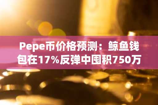 Pepe币价格预测:鲸鱼钱包在17%反弹中囤积750万美元PEPE,Pepeto剑指150倍上市