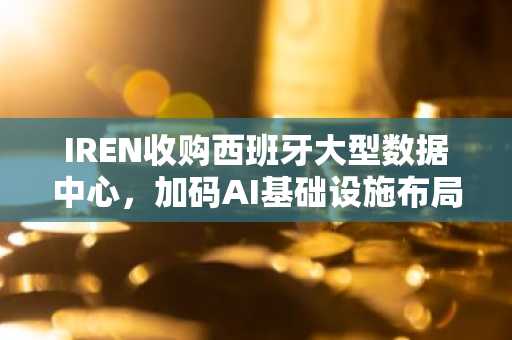 IREN收购西班牙大型数据中心,加码AI基础设施布局
