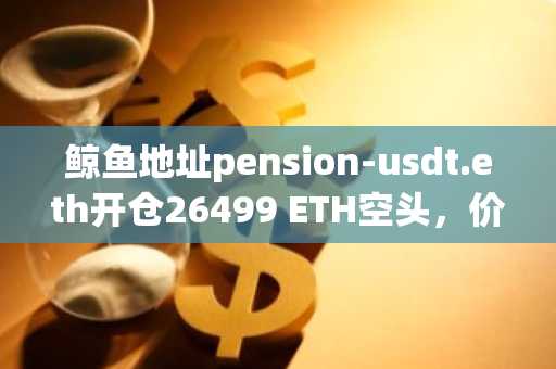 鲸鱼地址pension-usdt.eth开仓26499 ETH空头,价值4600万美元