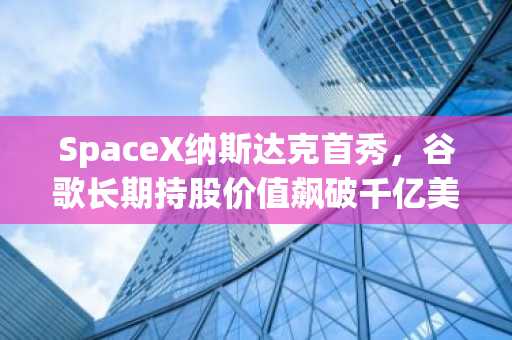 SpaceX纳斯达克首秀，谷歌长期持股价值飙破千亿美元