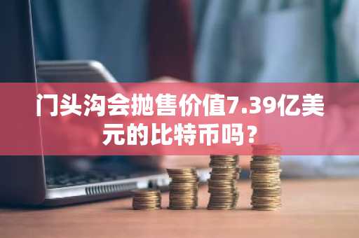 门头沟会抛售价值7.39亿美元的比特币吗？