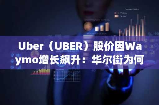 Uber(UBER)股价因Waymo增长飙升:华尔街为何仍持乐观态度