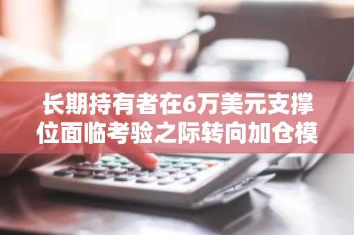 长期持有者在6万美元支撑位面临考验之际转向加仓模式
