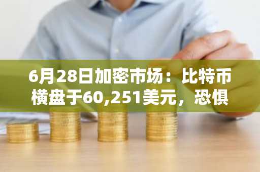 6月28日加密市场:比特币横盘于60,251美元,恐惧与贪婪指数跌至18——创本轮周期最低